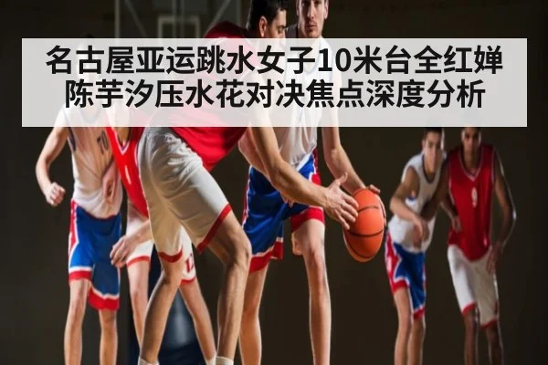 名古屋亚运跳水女子10米台全红婵陈芋汐压水花对决焦点深度分析