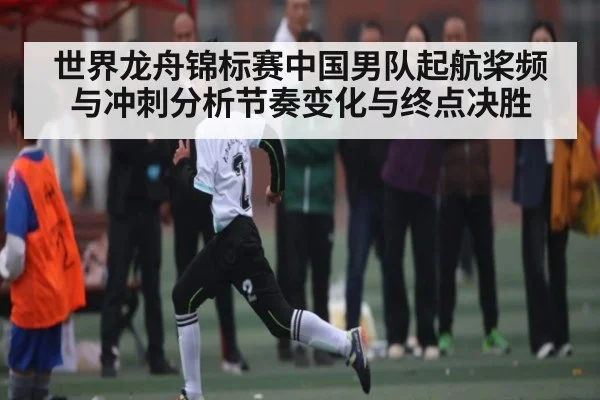 世界龙舟锦标赛中国男队起航桨频与冲刺分析节奏变化与终点决胜